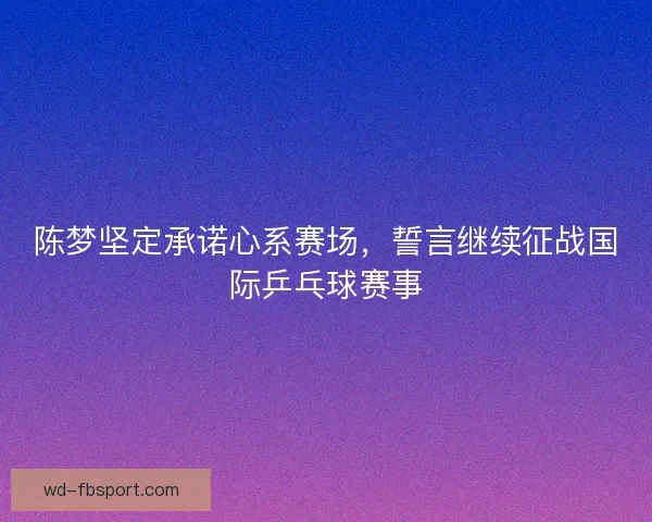 陈梦坚定承诺心系赛场，誓言继续征战国际乒乓球赛事