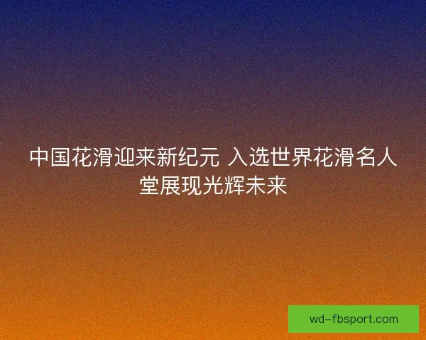 中国花滑迎来新纪元 入选世界花滑名人堂展现光辉未来