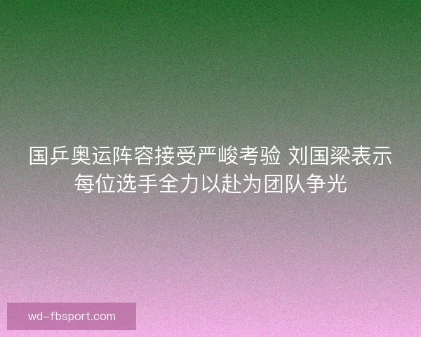 国乒奥运阵容接受严峻考验 刘国梁表示每位选手全力以赴为团队争光