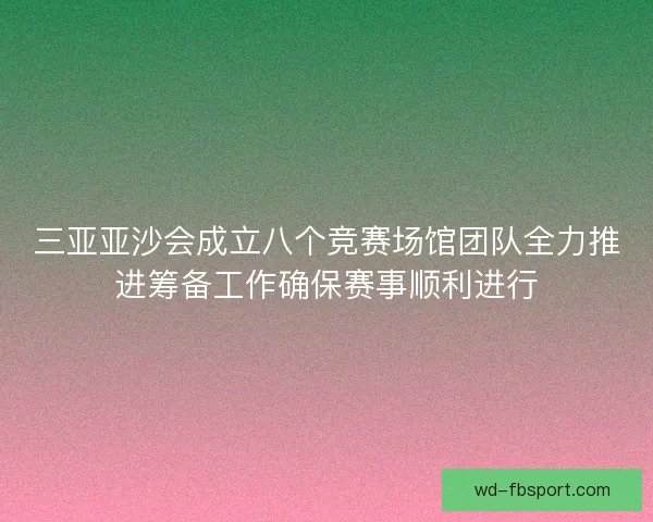 三亚亚沙会成立八个竞赛场馆团队全力推进筹备工作确保赛事顺利进行